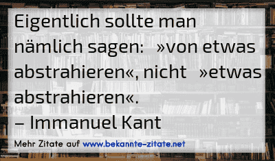 Eigentlich sollte man nämlich sagen: »von etwas abstrahieren«, nicht »etwas abstrahieren«.
– Immanuel Kant
